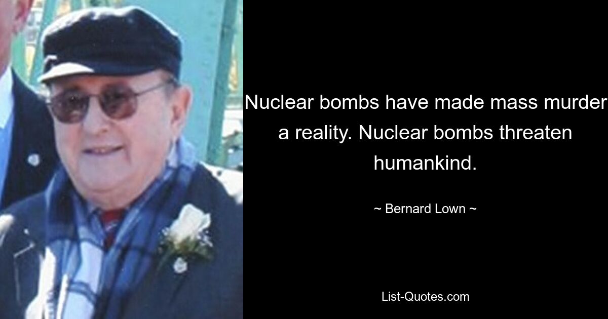 Nuclear bombs have made mass murder a reality. Nuclear bombs threaten humankind. — © Bernard Lown