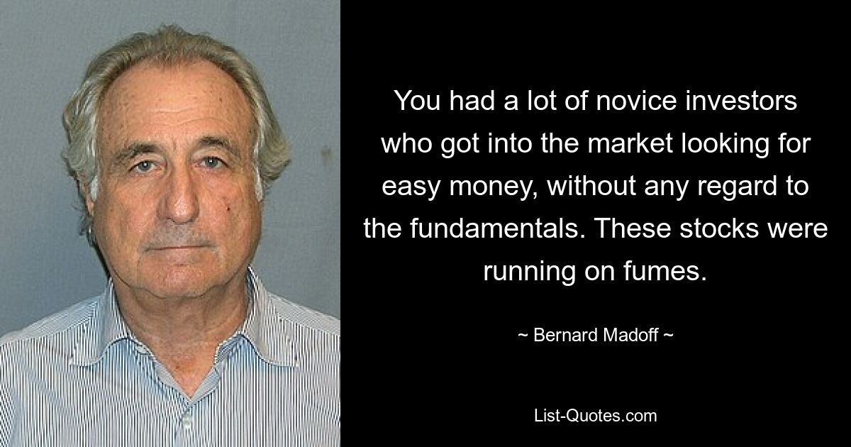 You had a lot of novice investors who got into the market looking for easy money, without any regard to the fundamentals. These stocks were running on fumes. — © Bernard Madoff