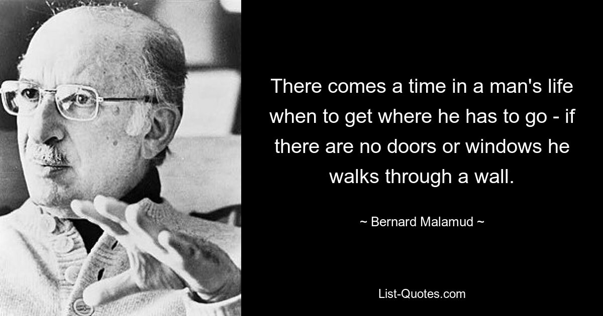 There comes a time in a man's life when to get where he has to go - if there are no doors or windows he walks through a wall. — © Bernard Malamud