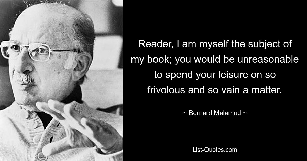 Reader, I am myself the subject of my book; you would be unreasonable to spend your leisure on so frivolous and so vain a matter. — © Bernard Malamud