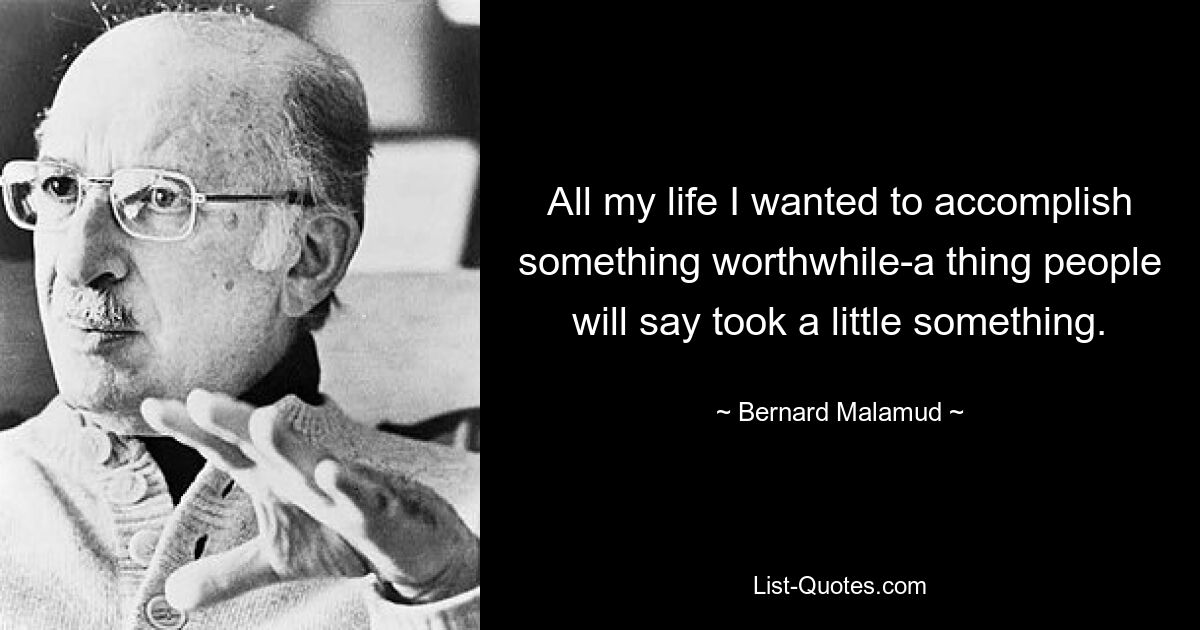 All my life I wanted to accomplish something worthwhile-a thing people will say took a little something. — © Bernard Malamud