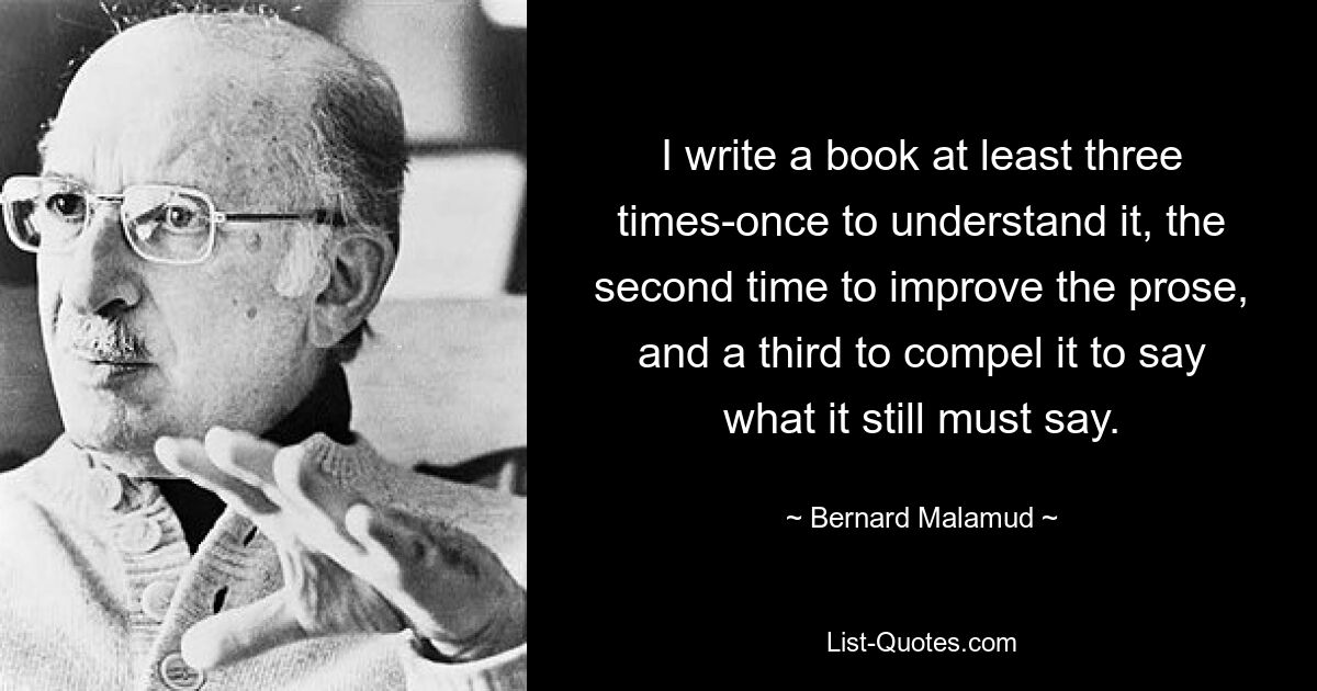 I write a book at least three times-once to understand it, the second time to improve the prose, and a third to compel it to say what it still must say. — © Bernard Malamud