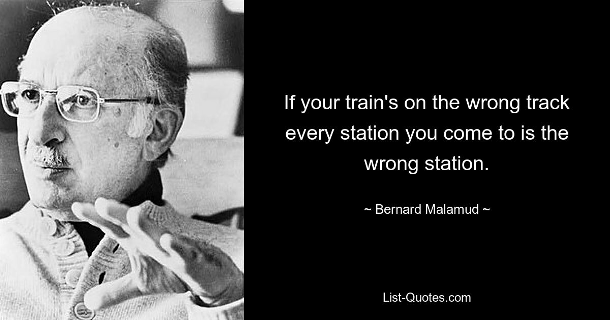 If your train's on the wrong track every station you come to is the wrong station. — © Bernard Malamud