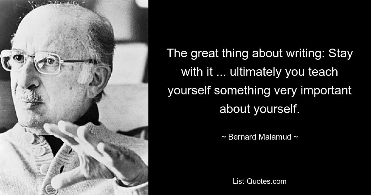 The great thing about writing: Stay with it ... ultimately you teach yourself something very important about yourself. — © Bernard Malamud