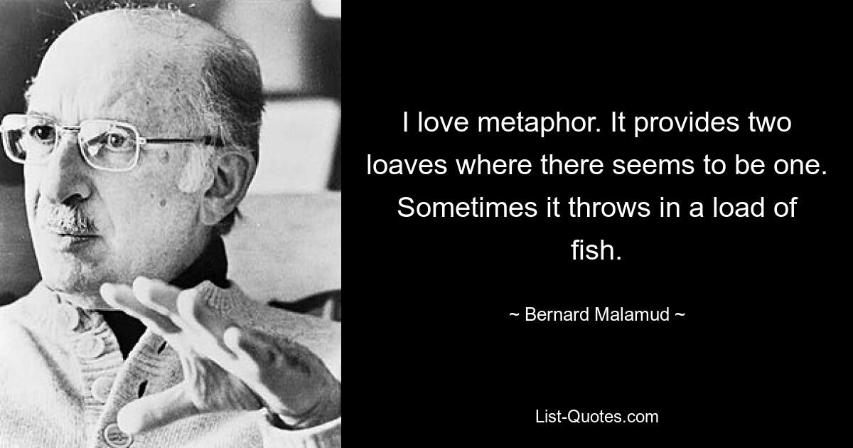 I love metaphor. It provides two loaves where there seems to be one. Sometimes it throws in a load of fish. — © Bernard Malamud