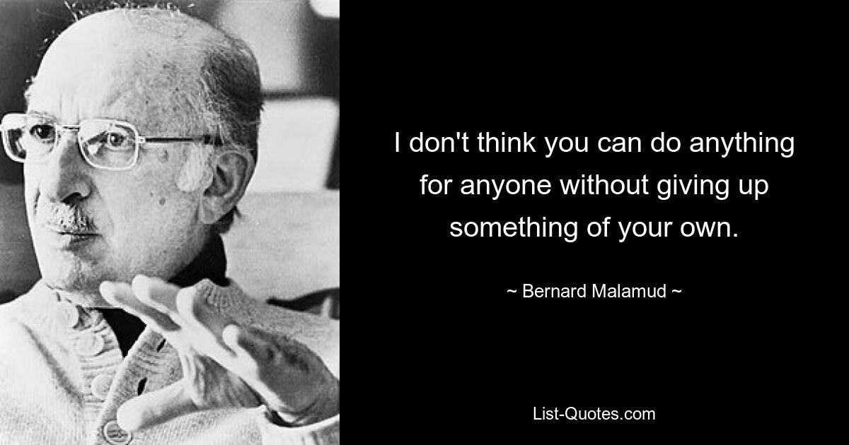 I don't think you can do anything for anyone without giving up something of your own. — © Bernard Malamud