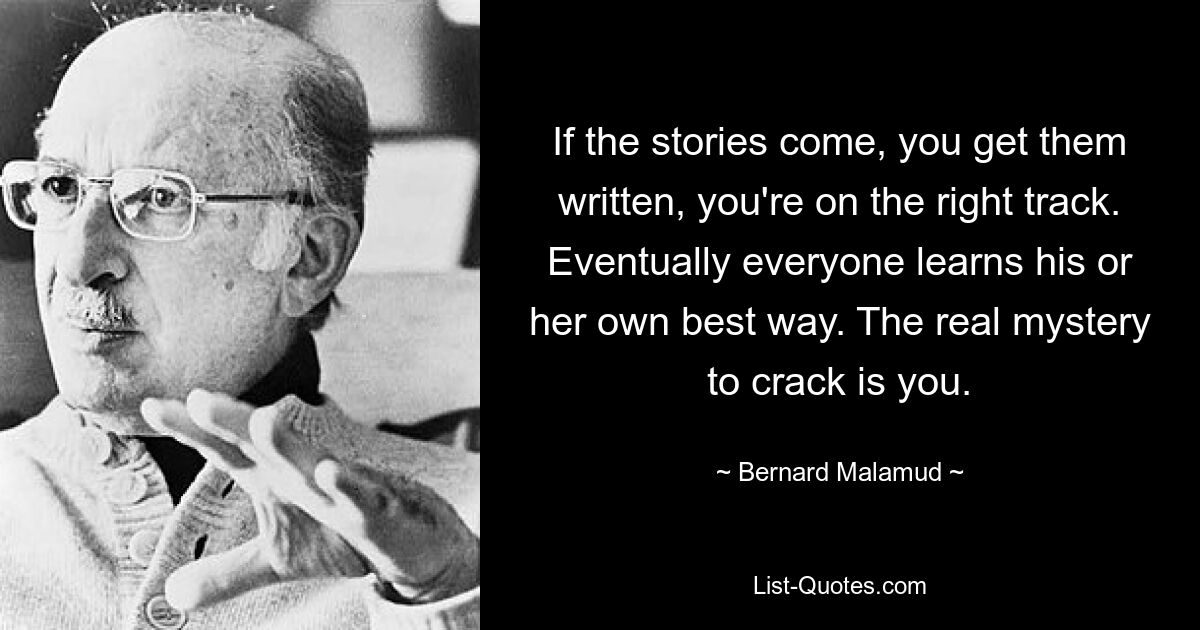 If the stories come, you get them written, you're on the right track. Eventually everyone learns his or her own best way. The real mystery to crack is you. — © Bernard Malamud