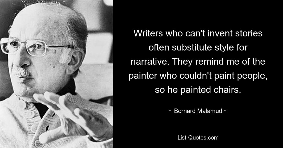 Writers who can't invent stories often substitute style for narrative. They remind me of the painter who couldn't paint people, so he painted chairs. — © Bernard Malamud