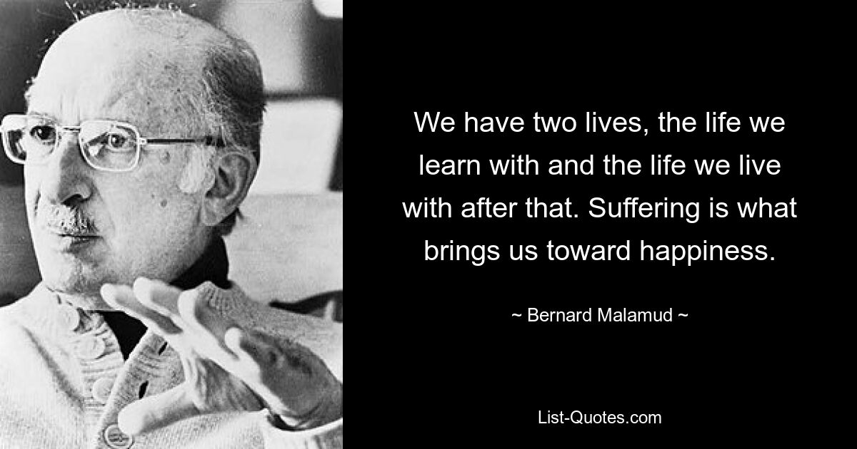 We have two lives, the life we learn with and the life we live with after that. Suffering is what brings us toward happiness. — © Bernard Malamud