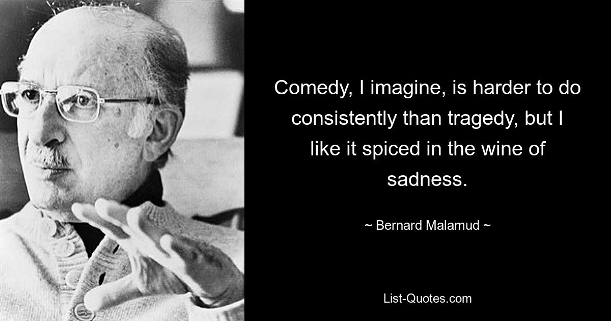 Comedy, I imagine, is harder to do consistently than tragedy, but I like it spiced in the wine of sadness. — © Bernard Malamud