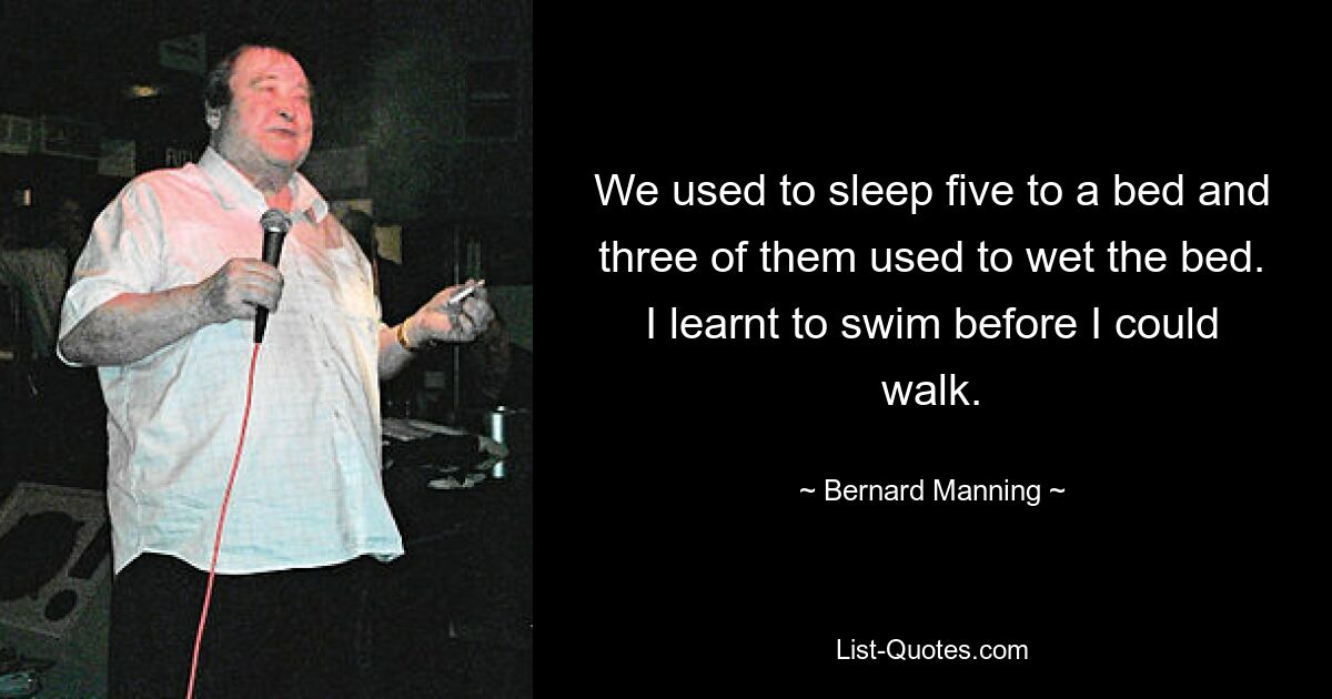 We used to sleep five to a bed and three of them used to wet the bed. I learnt to swim before I could walk. — © Bernard Manning