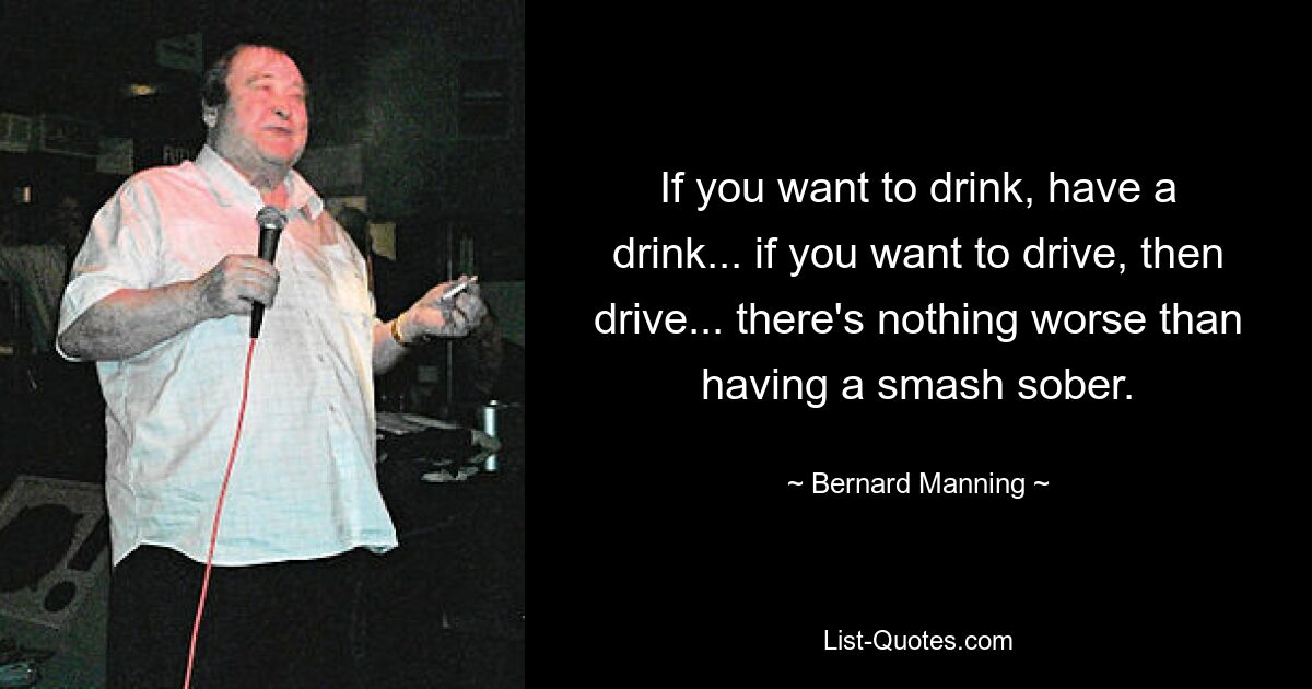 If you want to drink, have a drink... if you want to drive, then drive... there's nothing worse than having a smash sober. — © Bernard Manning