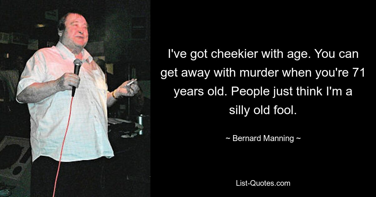 I've got cheekier with age. You can get away with murder when you're 71 years old. People just think I'm a silly old fool. — © Bernard Manning