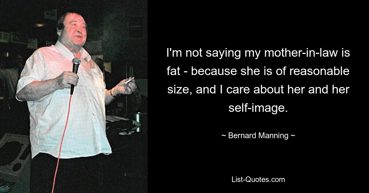 I'm not saying my mother-in-law is fat - because she is of reasonable size, and I care about her and her self-image. — © Bernard Manning