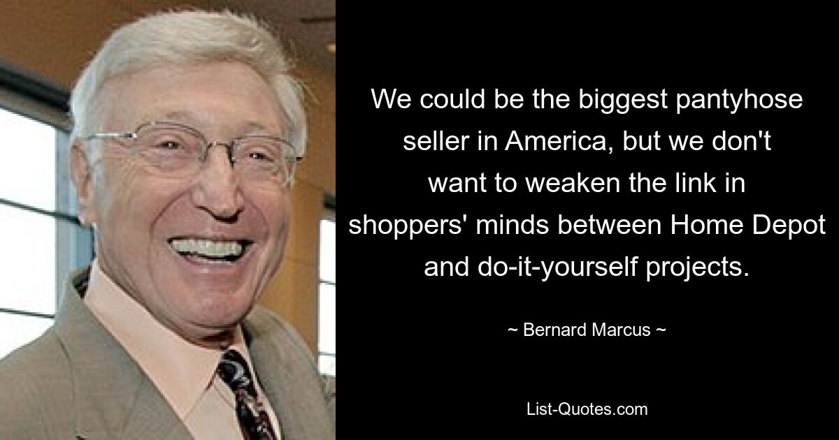 We could be the biggest pantyhose seller in America, but we don't want to weaken the link in shoppers' minds between Home Depot and do-it-yourself projects. — © Bernard Marcus