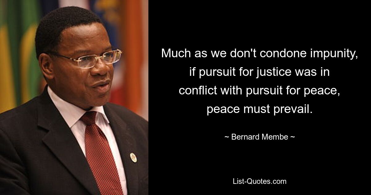 Much as we don't condone impunity, if pursuit for justice was in conflict with pursuit for peace, peace must prevail. — © Bernard Membe