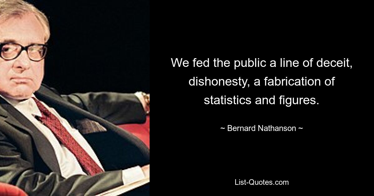 We fed the public a line of deceit, dishonesty, a fabrication of statistics and figures. — © Bernard Nathanson