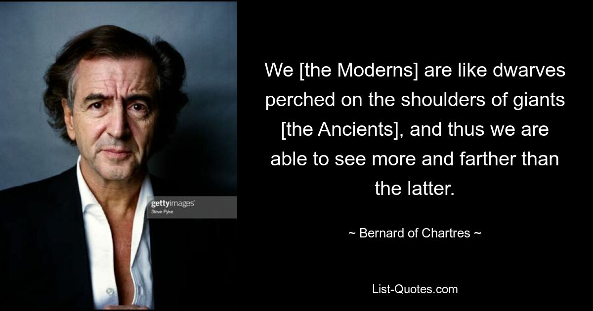 We [the Moderns] are like dwarves perched on the shoulders of giants [the Ancients], and thus we are able to see more and farther than the latter. — © Bernard of Chartres