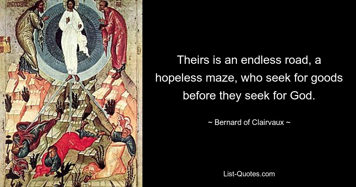 Theirs is an endless road, a hopeless maze, who seek for goods before they seek for God. — © Bernard of Clairvaux