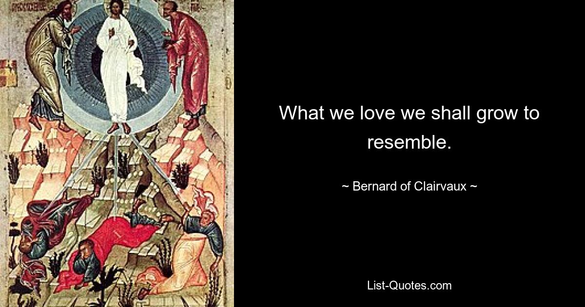 What we love we shall grow to resemble. — © Bernard of Clairvaux