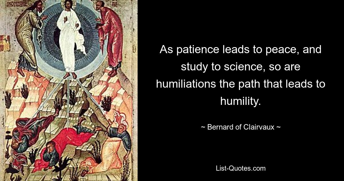 As patience leads to peace, and study to science, so are humiliations the path that leads to humility. — © Bernard of Clairvaux