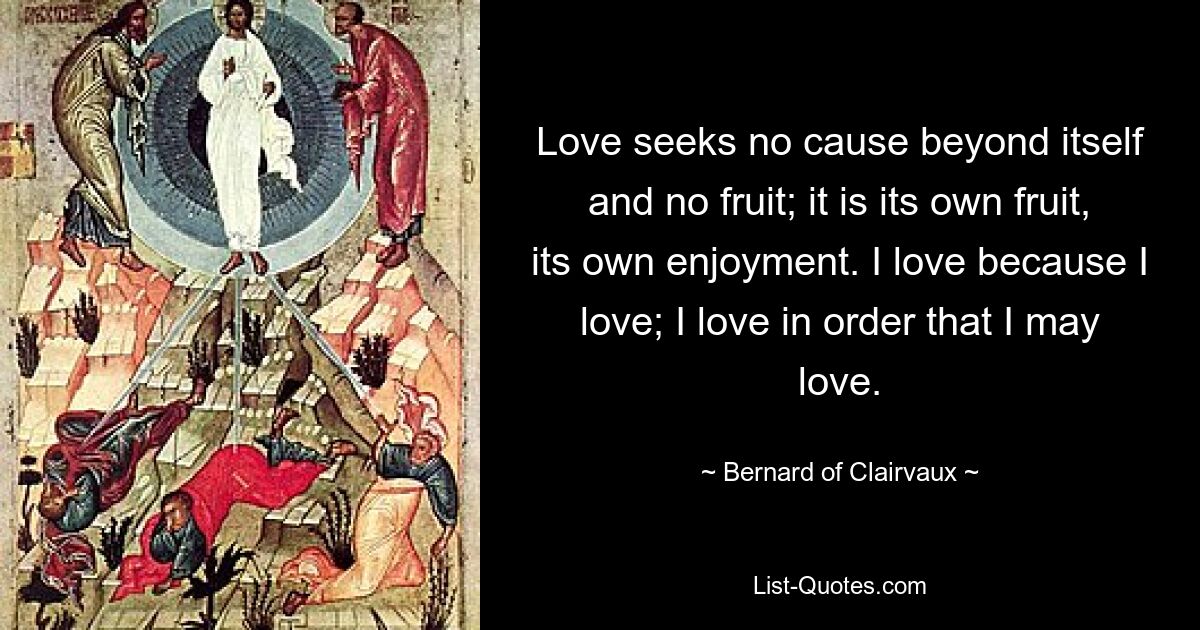 Love seeks no cause beyond itself and no fruit; it is its own fruit, its own enjoyment. I love because I love; I love in order that I may love. — © Bernard of Clairvaux