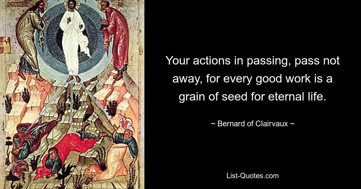 Your actions in passing, pass not away, for every good work is a grain of seed for eternal life. — © Bernard of Clairvaux