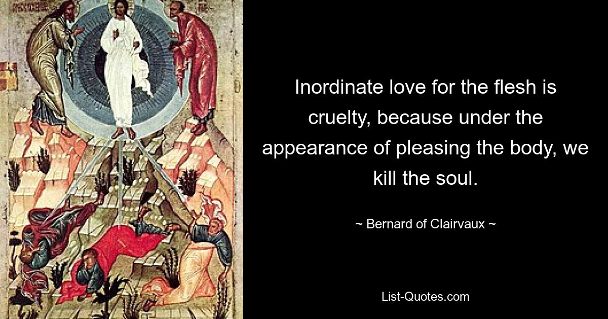 Inordinate love for the flesh is cruelty, because under the appearance of pleasing the body, we kill the soul. — © Bernard of Clairvaux