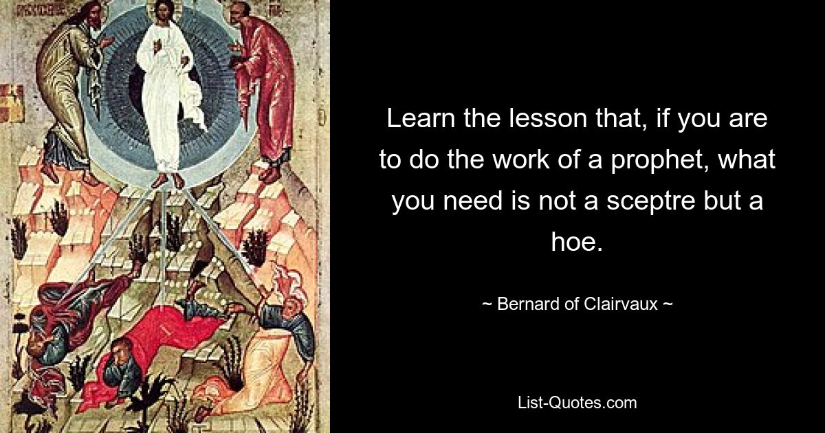 Learn the lesson that, if you are to do the work of a prophet, what you need is not a sceptre but a hoe. — © Bernard of Clairvaux