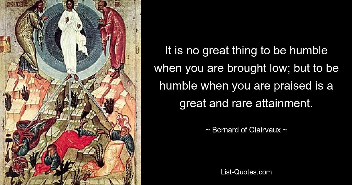 It is no great thing to be humble when you are brought low; but to be humble when you are praised is a great and rare attainment. — © Bernard of Clairvaux