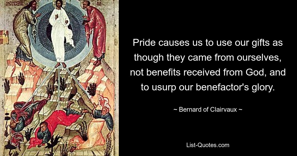 Pride causes us to use our gifts as though they came from ourselves, not benefits received from God, and to usurp our benefactor's glory. — © Bernard of Clairvaux