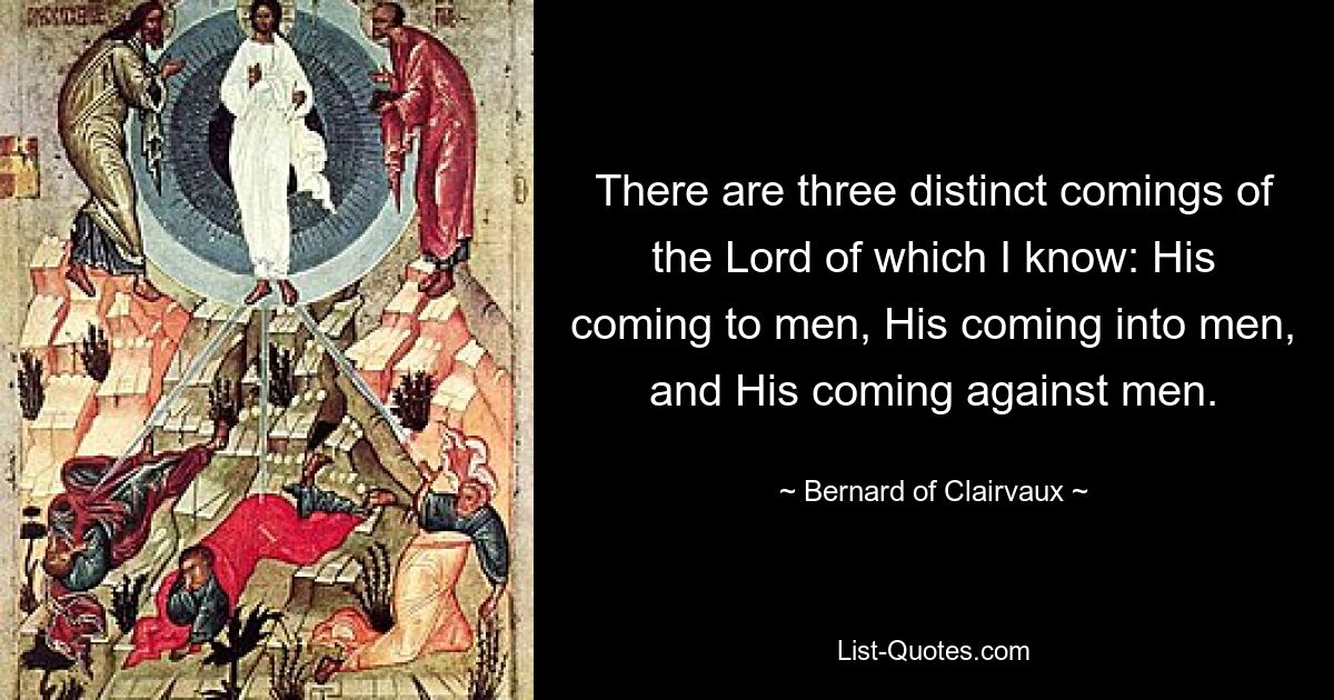 There are three distinct comings of the Lord of which I know: His coming to men, His coming into men, and His coming against men. — © Bernard of Clairvaux