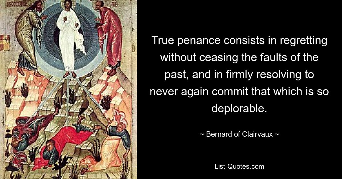 True penance consists in regretting without ceasing the faults of the past, and in firmly resolving to never again commit that which is so deplorable. — © Bernard of Clairvaux