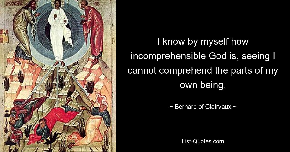 I know by myself how incomprehensible God is, seeing I cannot comprehend the parts of my own being. — © Bernard of Clairvaux