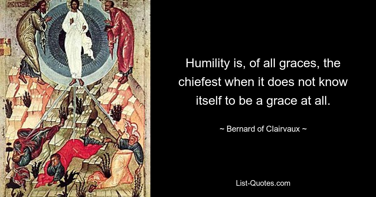 Humility is, of all graces, the chiefest when it does not know itself to be a grace at all. — © Bernard of Clairvaux