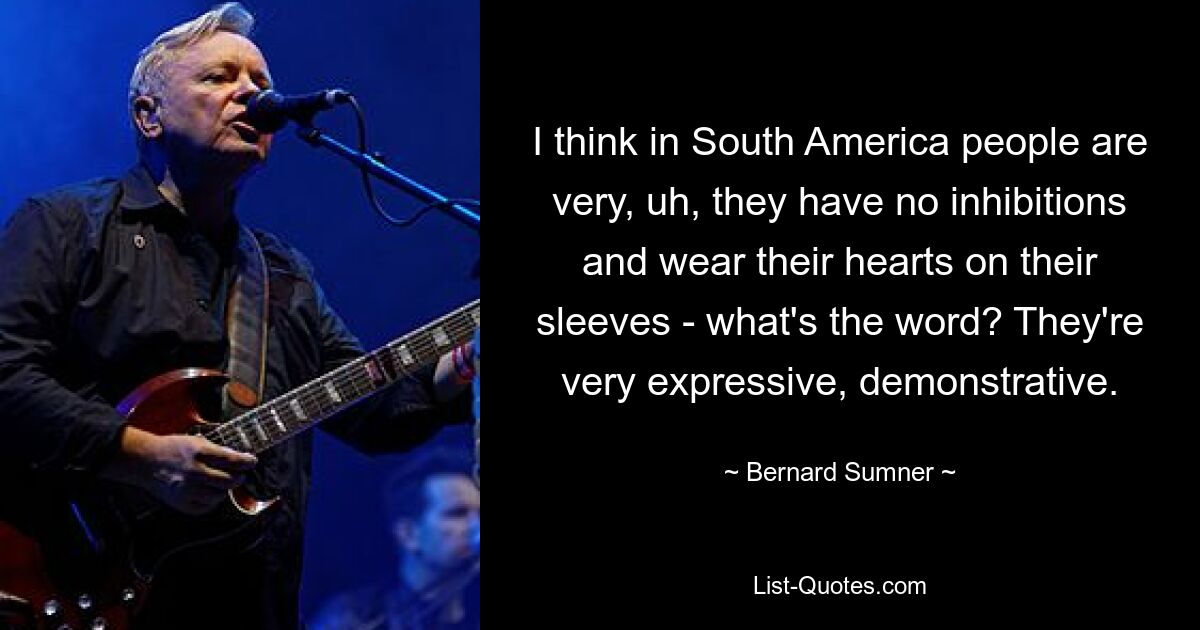 I think in South America people are very, uh, they have no inhibitions and wear their hearts on their sleeves - what's the word? They're very expressive, demonstrative. — © Bernard Sumner