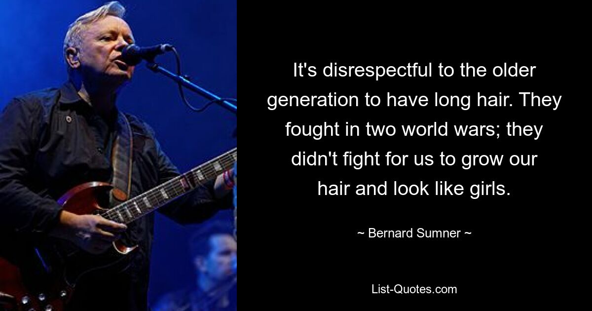 It's disrespectful to the older generation to have long hair. They fought in two world wars; they didn't fight for us to grow our hair and look like girls. — © Bernard Sumner