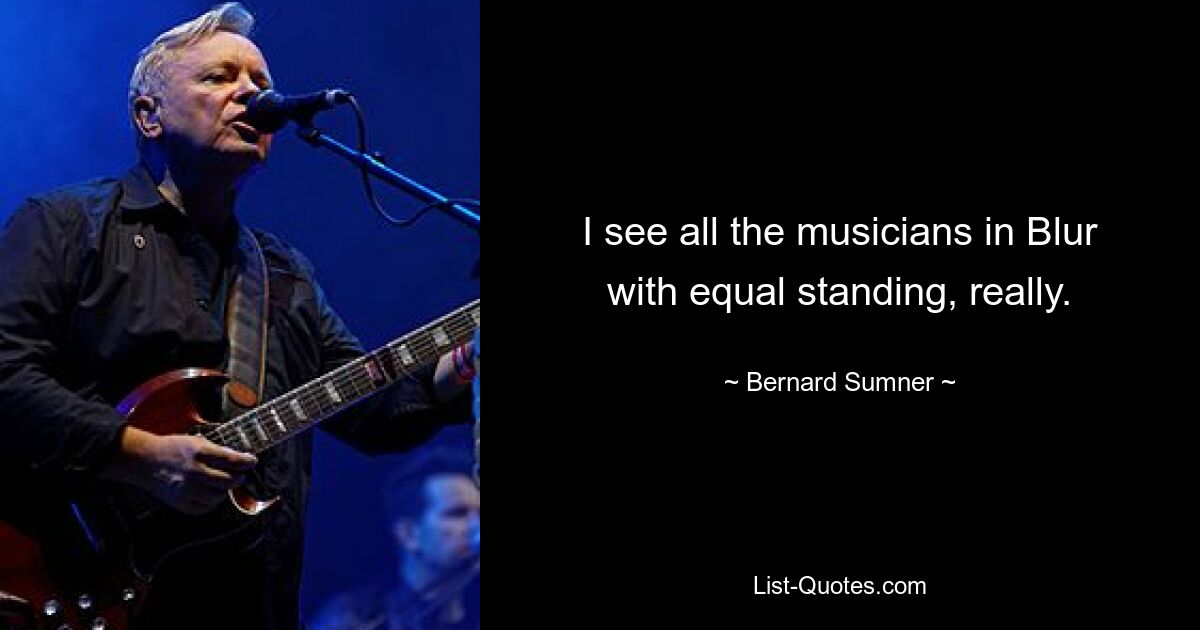 I see all the musicians in Blur with equal standing, really. — © Bernard Sumner