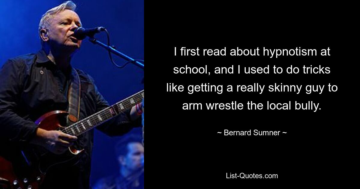 I first read about hypnotism at school, and I used to do tricks like getting a really skinny guy to arm wrestle the local bully. — © Bernard Sumner