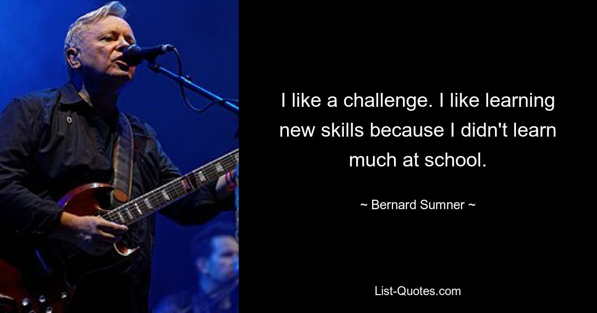 I like a challenge. I like learning new skills because I didn't learn much at school. — © Bernard Sumner