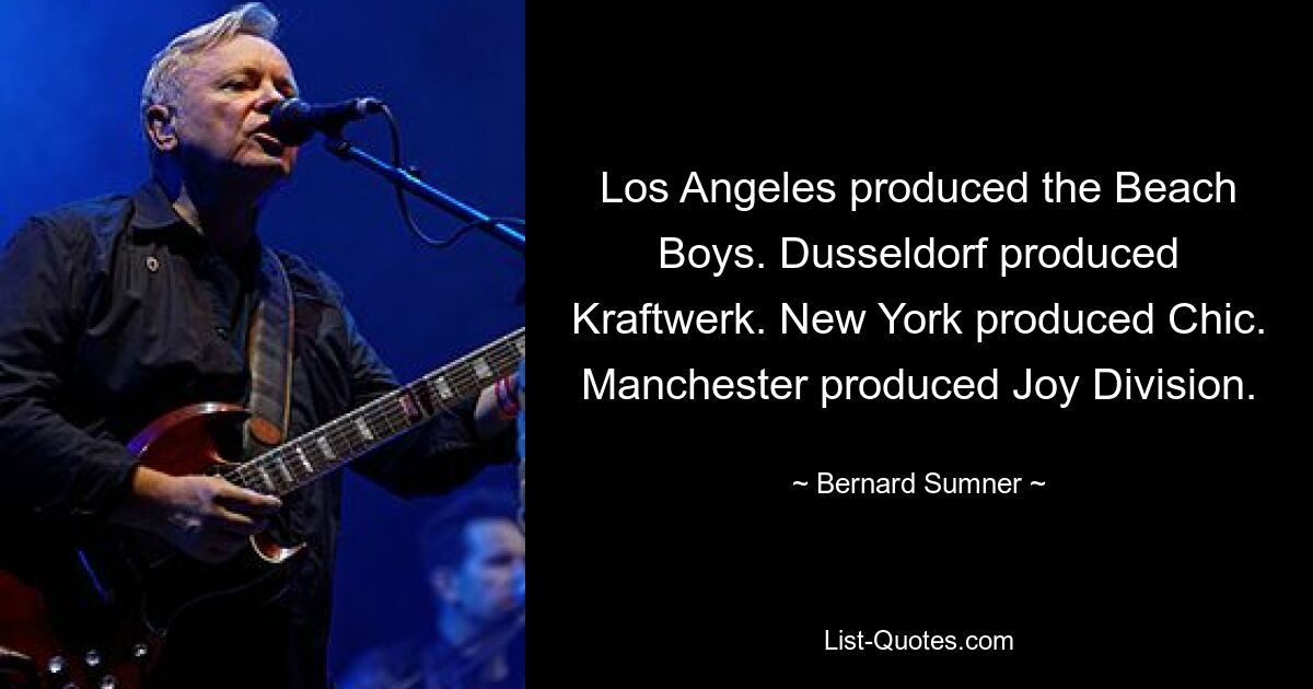 Los Angeles produced the Beach Boys. Dusseldorf produced Kraftwerk. New York produced Chic. Manchester produced Joy Division. — © Bernard Sumner