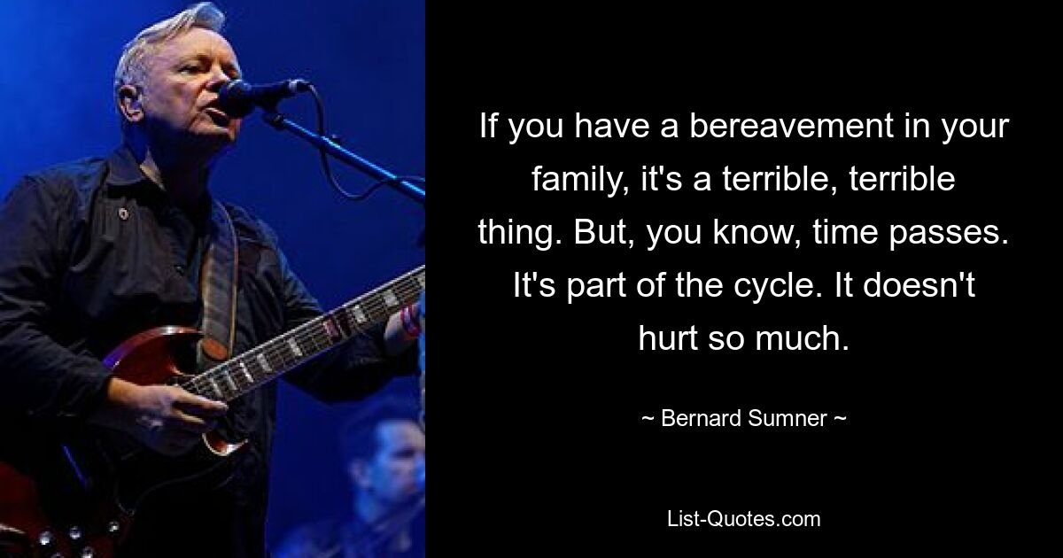 If you have a bereavement in your family, it's a terrible, terrible thing. But, you know, time passes. It's part of the cycle. It doesn't hurt so much. — © Bernard Sumner