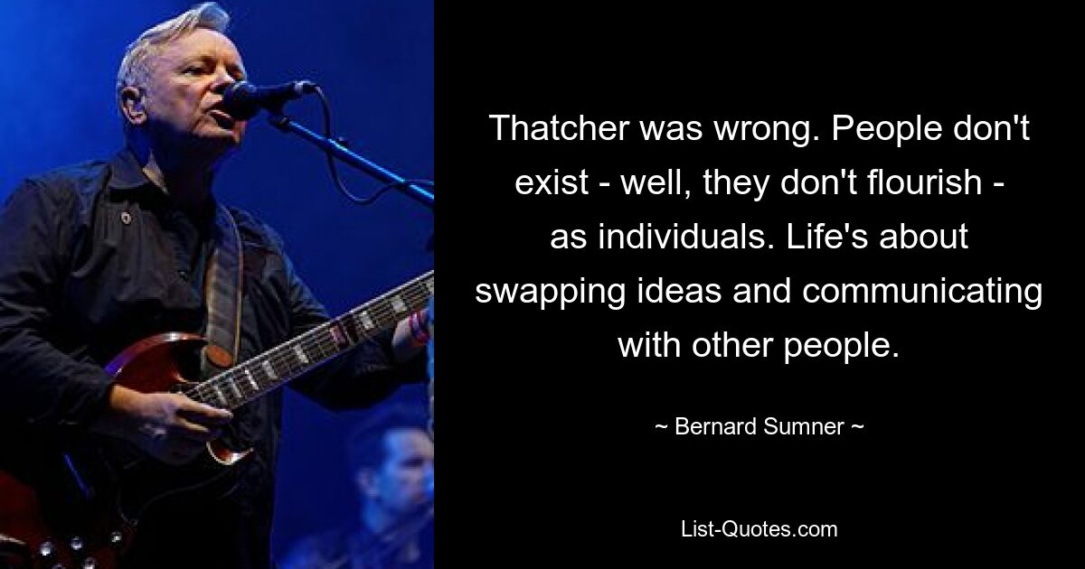 Thatcher was wrong. People don't exist - well, they don't flourish - as individuals. Life's about swapping ideas and communicating with other people. — © Bernard Sumner