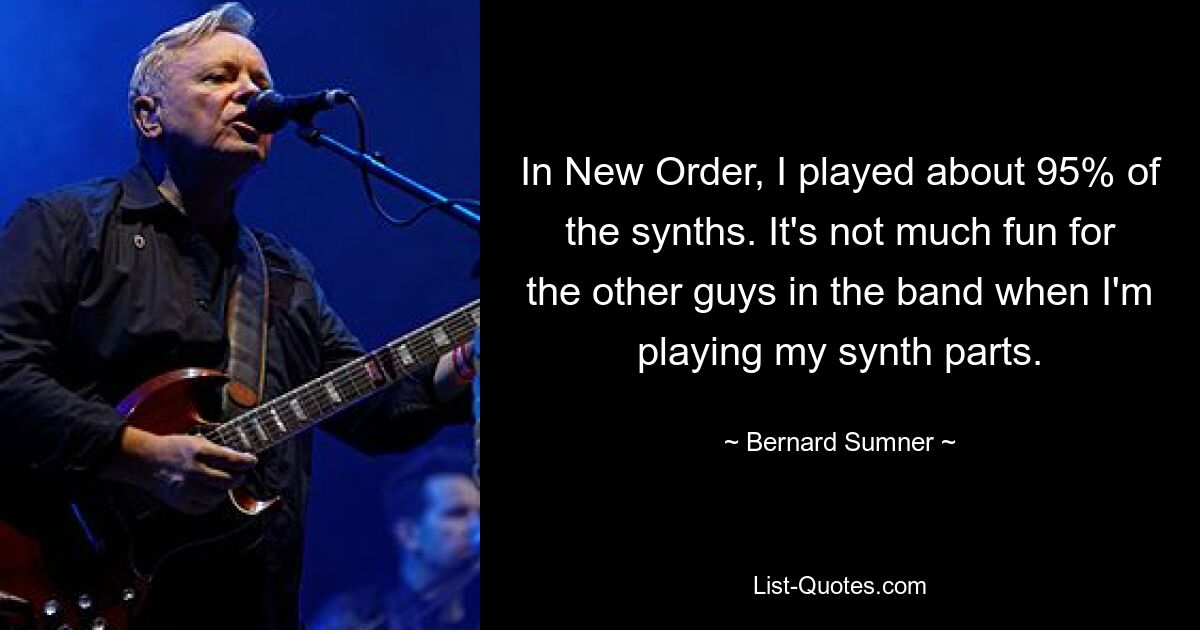 In New Order, I played about 95% of the synths. It's not much fun for the other guys in the band when I'm playing my synth parts. — © Bernard Sumner