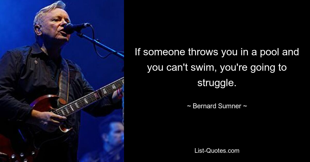 If someone throws you in a pool and you can't swim, you're going to struggle. — © Bernard Sumner