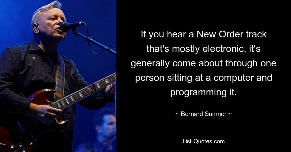 If you hear a New Order track that's mostly electronic, it's generally come about through one person sitting at a computer and programming it. — © Bernard Sumner