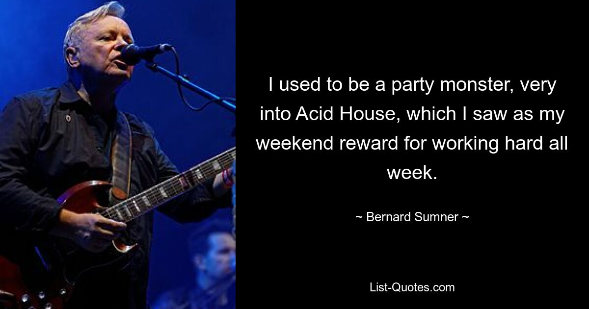 I used to be a party monster, very into Acid House, which I saw as my weekend reward for working hard all week. — © Bernard Sumner