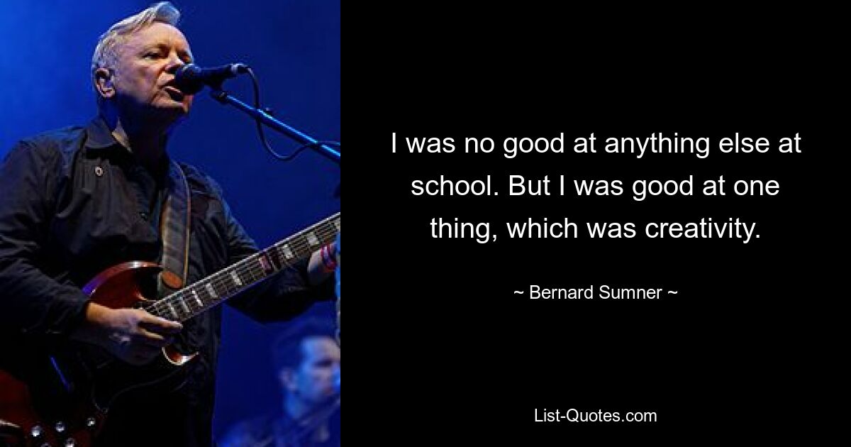 I was no good at anything else at school. But I was good at one thing, which was creativity. — © Bernard Sumner