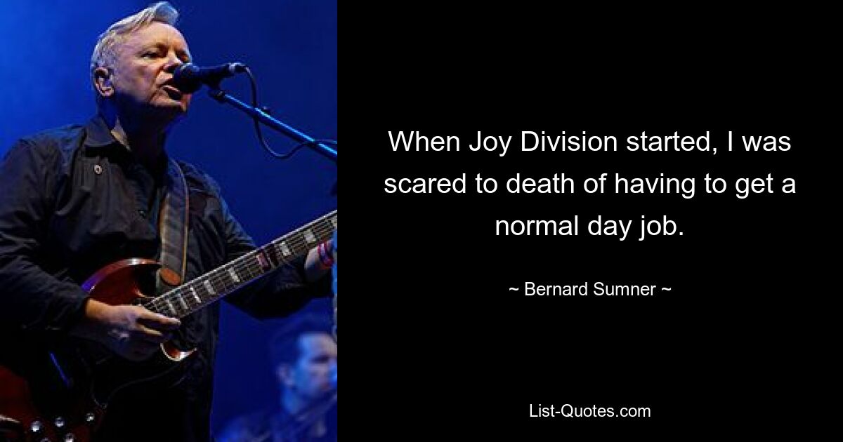 When Joy Division started, I was scared to death of having to get a normal day job. — © Bernard Sumner