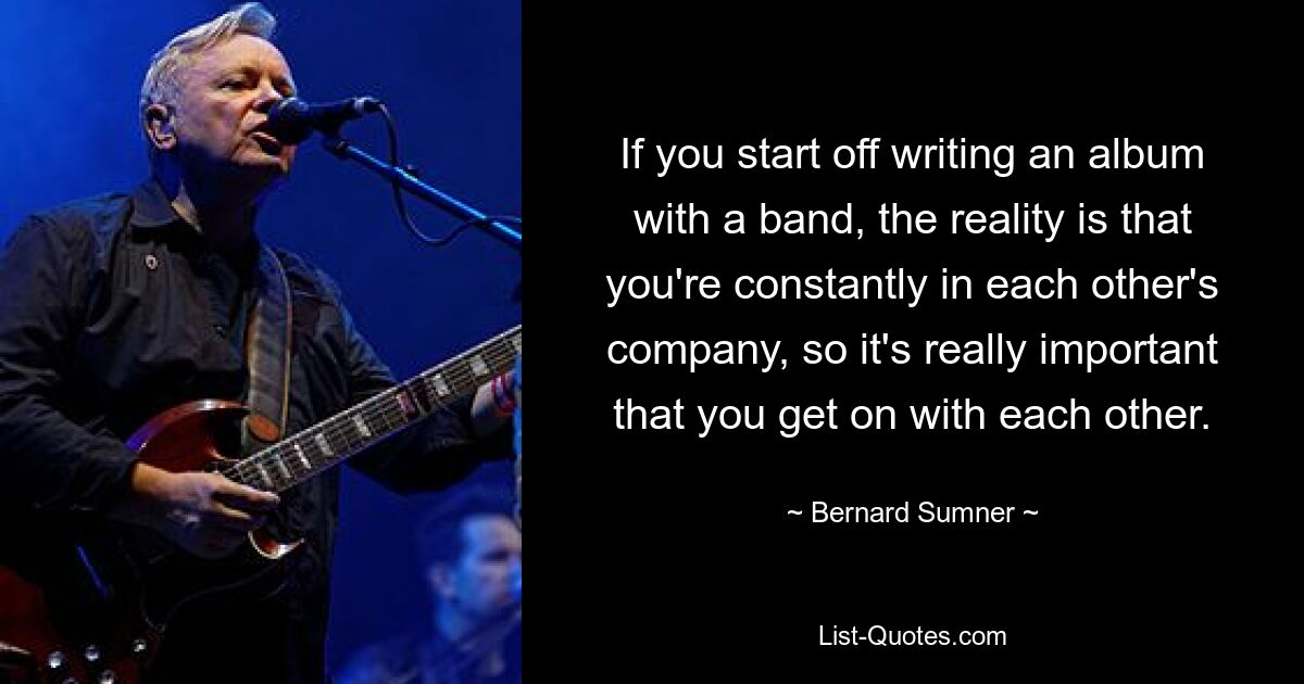 If you start off writing an album with a band, the reality is that you're constantly in each other's company, so it's really important that you get on with each other. — © Bernard Sumner